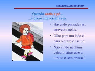 SEGURANÇA RODOVIÁRIA



    Quando ando a pé...
...e quero atravessar a rua.
               • Havendo passadeiras,
                 atravesso nelas.
               • Olho para um lado e
                 para o outro e escuto.
               • Não vindo nenhum
                 veículo, atravesso a
                 direito e sem pressas!
 