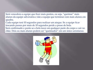 Será vencedora a equipe que fizer mais pontos, ou seja, “queimar” mais
alunos da equipe adversária e não a equipe que terminar com mais alunos em
quadra.
Cada equipe terá 10 segundos para realizar um ataque. Se a equipe ficar
trocando passes por mais de 10 segundos perde a posse de bola.
Será confirmado o ponto se a bola tocar em qualquer parte do corpo e cair no
chão. Dois ou mais alunos podem ser “queimados” em um único arremesso.
 