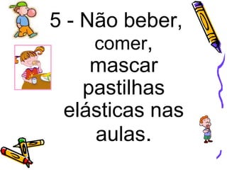 5 - Não beber,
comer,
mascar
pastilhas
elásticas nas
aulas.
 