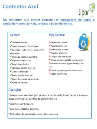 Contentor Azul

No contentor azul devem depositar-se embalagens de papel e
cartão bem como jornais, revistas e papel de escrita.
 