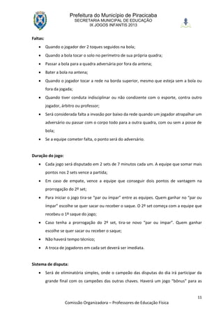 Prefeitura do Município de Piracicaba
                            SECRETARIA MUNICIPAL DE EDUCAÇÃO
                                  IX JOGOS INFANTIS 2013


Faltas:
         Quando o jogador der 2 toques seguidos na bola;
         Quando a bola tocar o solo no perímetro de sua própria quadra;
         Passar a bola para a quadra adversária por fora da antena;
         Bater a bola na antena;
         Quando o jogador tocar a rede na borda superior, mesmo que esteja sem a bola ou
          fora da jogada;
         Quando tiver conduta indisciplinar ou não condizente com o esporte, contra outro
          jogador, árbitro ou professor;
         Será considerada falta a invasão por baixo da rede quando um jogador atrapalhar um
          adversário ou passar com o corpo todo para a outra quadra, com ou sem a posse de
          bola;
         Se a equipe cometer falta, o ponto será do adversário.


Duração do jogo:
         Cada jogo será disputado em 2 sets de 7 minutos cada um. A equipe que somar mais
          pontos nos 2 sets vence a partida;
         Em caso de empate, vence a equipe que conseguir dois pontos de vantagem na
          prorrogação do 2º set;
         Para iniciar o jogo tira-se “par ou ímpar” entre as equipes. Quem ganhar no “par ou
          ímpar” escolhe se quer sacar ou receber o saque. O 2º set começa com a equipe que
          recebeu o 1º saque do jogo;
         Caso tenha a prorrogação do 2º set, tira-se novo “par ou ímpar”. Quem ganhar
          escolhe se quer sacar ou receber o saque;
         Não haverá tempo técnico;
         A troca de jogadores em cada set deverá ser imediata.


Sistema de disputa:
         Será de eliminatória simples, onde o campeão das disputas do dia irá participar da
          grande final com os campeões das outras chaves. Haverá um jogo “bônus” para as


                                                                                          11
                    Comissão Organizadora – Professores de Educação Física
 