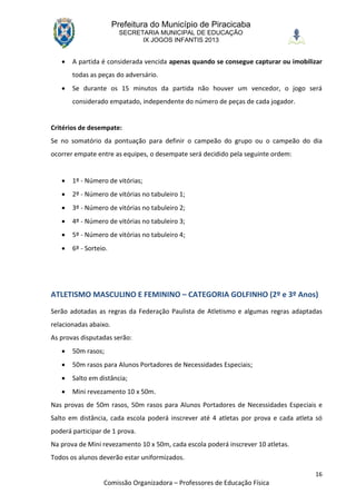 Prefeitura do Município de Piracicaba
                         SECRETARIA MUNICIPAL DE EDUCAÇÃO
                               IX JOGOS INFANTIS 2013


      A partida é considerada vencida apenas quando se consegue capturar ou imobilizar
       todas as peças do adversário.
      Se durante os 15 minutos da partida não houver um vencedor, o jogo será
       considerado empatado, independente do número de peças de cada jogador.


Critérios de desempate:
Se no somatório da pontuação para definir o campeão do grupo ou o campeão do dia
ocorrer empate entre as equipes, o desempate será decidido pela seguinte ordem:


      1º - Número de vitórias;
      2º - Número de vitórias no tabuleiro 1;
      3º - Número de vitórias no tabuleiro 2;
      4º - Número de vitórias no tabuleiro 3;
      5º - Número de vitórias no tabuleiro 4;
      6º - Sorteio.




ATLETISMO MASCULINO E FEMININO – CATEGORIA GOLFINHO (2º e 3º Anos)
Serão adotadas as regras da Federação Paulista de Atletismo e algumas regras adaptadas
relacionadas abaixo.
As provas disputadas serão:
      50m rasos;
      50m rasos para Alunos Portadores de Necessidades Especiais;
      Salto em distância;
      Mini revezamento 10 x 50m.
Nas provas de 50m rasos, 50m rasos para Alunos Portadores de Necessidades Especiais e
Salto em distância, cada escola poderá inscrever até 4 atletas por prova e cada atleta só
poderá participar de 1 prova.
Na prova de Mini revezamento 10 x 50m, cada escola poderá inscrever 10 atletas.
Todos os alunos deverão estar uniformizados.

                                                                                      16
                  Comissão Organizadora – Professores de Educação Física
 
