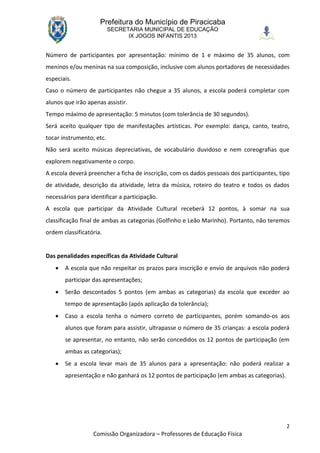 Prefeitura do Município de Piracicaba
                          SECRETARIA MUNICIPAL DE EDUCAÇÃO
                                IX JOGOS INFANTIS 2013


Número de participantes por apresentação: mínimo de 1 e máximo de 35 alunos, com
meninos e/ou meninas na sua composição, inclusive com alunos portadores de necessidades
especiais.
Caso o número de participantes não chegue a 35 alunos, a escola poderá completar com
alunos que irão apenas assistir.
Tempo máximo de apresentação: 5 minutos (com tolerância de 30 segundos).
Será aceito qualquer tipo de manifestações artísticas. Por exemplo: dança, canto, teatro,
tocar instrumento, etc.
Não será aceito músicas depreciativas, de vocabulário duvidoso e nem coreografias que
explorem negativamente o corpo.
A escola deverá preencher a ficha de inscrição, com os dados pessoais dos participantes, tipo
de atividade, descrição da atividade, letra da música, roteiro do teatro e todos os dados
necessários para identificar a participação.
A escola que participar da Atividade Cultural receberá 12 pontos, à somar na sua
classificação final de ambas as categorias (Golfinho e Leão Marinho). Portanto, não teremos
ordem classificatória.


Das penalidades específicas da Atividade Cultural
      A escola que não respeitar os prazos para inscrição e envio de arquivos não poderá
       participar das apresentações;
      Serão descontados 5 pontos (em ambas as categorias) da escola que exceder ao
       tempo de apresentação (após aplicação da tolerância);
      Caso a escola tenha o número correto de participantes, porém somando-os aos
       alunos que foram para assistir, ultrapasse o número de 35 crianças: a escola poderá
       se apresentar, no entanto, não serão concedidos os 12 pontos de participação (em
       ambas as categorias);
      Se a escola levar mais de 35 alunos para a apresentação: não poderá realizar a
       apresentação e não ganhará os 12 pontos de participação (em ambas as categorias).




                                                                                           2
                  Comissão Organizadora – Professores de Educação Física
 
