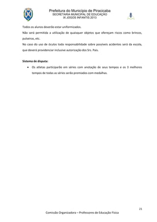 Prefeitura do Município de Piracicaba
                        SECRETARIA MUNICIPAL DE EDUCAÇÃO
                              IX JOGOS INFANTIS 2013


Todos os alunos deverão estar uniformizados.
Não será permitida a utilização de quaisquer objetos que ofereçam riscos como brincos,
pulseiras, etc.
No caso do uso de óculos toda responsabilidade sobre possíveis acidentes será da escola,
que deverá providenciar inclusive autorização dos Srs. Pais.


Sistema de disputa:
       Os atletas participarão em séries com anotação de seus tempos e os 3 melhores
        tempos de todas as séries serão premiados com medalhas.




                                                                                     21
                  Comissão Organizadora – Professores de Educação Física
 