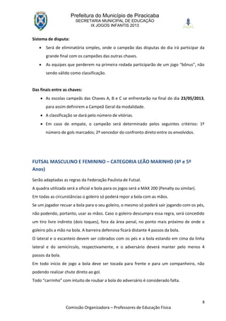 Prefeitura do Município de Piracicaba
                        SECRETARIA MUNICIPAL DE EDUCAÇÃO
                              IX JOGOS INFANTIS 2013


Sistema de disputa:
      Será de eliminatória simples, onde o campeão das disputas do dia irá participar da
       grande final com os campeões das outras chaves.
      As equipes que perderem na primeira rodada participarão de um jogo “bônus”, não
       sendo válido como classificação.


Das finais entre as chaves:
     As escolas campeãs das Chaves A, B e C se enfrentarão na final do dia 23/05/2013,
       para assim definirem a Campeã Geral da modalidade.
     A classificação se dará pelo número de vitórias.
     Em caso de empate, o campeão será determinado pelos seguintes critérios: 1º
       número de gols marcados; 2º vencedor do confronto direto entre os envolvidos.




FUTSAL MASCULINO E FEMININO – CATEGORIA LEÃO MARINHO (4º e 5º
Anos)
Serão adaptadas as regras da Federação Paulista de Futsal.
A quadra utilizada será a oficial e bola para os jogos será a MAX 200 (Penalty ou similar).
Em todas as circunstâncias o goleiro só poderá repor a bola com as mãos.
Se um jogador recuar a bola para o seu goleiro, o mesmo só poderá sair jogando com os pés,
não podendo, portanto, usar as mãos. Caso o goleiro descumpra essa regra, será concedido
um tiro livre indireto (dois toques), fora da área penal, no ponto mais próximo de onde o
goleiro pôs a mão na bola. A barreira defensiva ficará distante 4 passos da bola.
O lateral e o escanteio devem ser cobrados com os pés e a bola estando em cima da linha
lateral e do semicírculo, respectivamente, e o adversário deverá manter pelo menos 4
passos da bola.
Em todo início de jogo a bola deve ser tocada para frente e para um companheiro, não
podendo realizar chute direto ao gol.
Todo “carrinho” com intuito de roubar a bola do adversário é considerado falta.



                                                                                              8
                  Comissão Organizadora – Professores de Educação Física
 