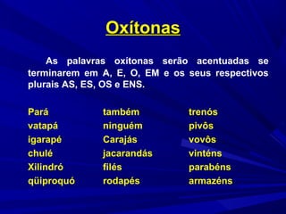 OxítonasOxítonas
As palavras oxítonas serão acentuadas se
terminarem em A, E, O, EM e os seus respectivos
plurais AS, ES, OS e ENS.
Pará também trenós
vatapá ninguém pivôs
igarapé Carajás vovôs
chulé jacarandás vinténs
Xilindró filés parabéns
qüiproquó rodapés armazéns
 
