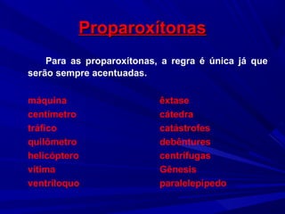 ProparoxítonasProparoxítonas
Para as proparoxítonas, a regra é única já que
serão sempre acentuadas.
máquina êxtase
centímetro cátedra
tráfico catástrofes
quilômetro debêntures
helicóptero centrífugas
vítima Gênesis
ventríloquo paralelepípedo
 