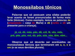 Monossílabos tônicosMonossílabos tônicos
Palavras que só possuam uma sílaba poderão
levar acento se forem pronunciadas de forma mais
forte (tônicas). Como exemplo, temos as palavras de
(preposição – casa de Maria) e dê (verbo – dê um
presente para a criança).
já, cá, dá, más, pás, dê, crê, lê, vês, mês,
pré, pés, pôs, mó, dó, pós, sós, nós, têm, vêm...
Observe que só deverão ser acentuados os
monossílabos tônicos que terminarem em a, e, o e
em (e os seus devidos plurais).
 