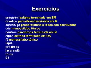 ExercíciosExercícios
armazém oxítona terminada em EM
revólver paroxítona terminada em R
centrífuga proparoxítona e todas são acentuadas
vós monossílabo tônico
nêutron paroxítona terminada em N
cipós oxítona terminada em OS
fé monossílabo tônico
lápis
próximos
jacarandá
tórax
Sé
 