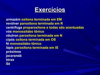 ExercíciosExercícios
armazém oxítona terminada em EM
revólver paroxítona terminada em R
centrífuga proparoxítona e todas são acentuadas
vós monossílabo tônico
nêutron paroxítona terminada em N
cipós oxítona terminada em OS
fé monossílabo tônico
lápis paroxítona terminada em IS
próximos
jacarandá
tórax
Sé
 