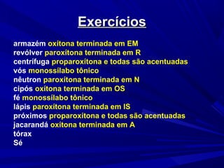 ExercíciosExercícios
armazém oxítona terminada em EM
revólver paroxítona terminada em R
centrífuga proparoxítona e todas são acentuadas
vós monossílabo tônico
nêutron paroxítona terminada em N
cipós oxítona terminada em OS
fé monossílabo tônico
lápis paroxítona terminada em IS
próximos proparoxítona e todas são acentuadas
jacarandá oxítona terminada em A
tórax
Sé
 