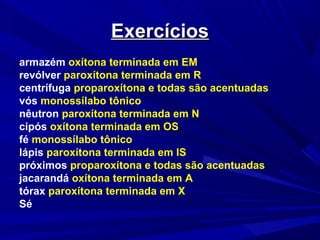 ExercíciosExercícios
armazém oxítona terminada em EM
revólver paroxítona terminada em R
centrífuga proparoxítona e todas são acentuadas
vós monossílabo tônico
nêutron paroxítona terminada em N
cipós oxítona terminada em OS
fé monossílabo tônico
lápis paroxítona terminada em IS
próximos proparoxítona e todas são acentuadas
jacarandá oxítona terminada em A
tórax paroxítona terminada em X
Sé
 