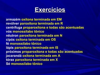 ExercíciosExercícios
armazém oxítona terminada em EM
revólver paroxítona terminada em R
centrífuga proparoxítona e todas são acentuadas
vós monossílabo tônico
nêutron paroxítona terminada em N
cipós oxítona terminada em OS
fé monossílabo tônico
lápis paroxítona terminada em IS
próximos proparoxítona e todas são acentuadas
jacarandá oxítona terminada em A
tórax paroxítona terminada em X
Sé monossílabo tônico
 