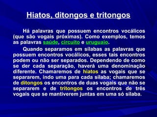 Hiatos, ditongos e tritongos
Há palavras que possuem encontros vocálicos
(que são vogais próximas). Como exemplos, temos
as palavras saúde, circuito e uruguaio.
Quando separamos em sílabas as palavras que
possuem encontros vocálicos, esses tais encontros
podem ou não ser separados. Dependendo de como
se der cada separação, haverá uma denominação
diferente. Chamaremos de hiatos as vogais que se
separarem, indo uma para cada sílaba; chamaremos
de ditongos os encontros de duas vogais que não se
separarem e de tritongos os encontros de três
vogais que se mantiverem juntas em uma só sílaba.
 