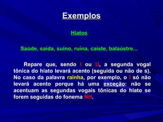 ExemplosExemplos
Hiatos
Saúde, saída, suíno, ruína, caíste, balaústre...
Repare que, sendo I ou U, a segunda vogal
tônica do hiato levará acento (seguida ou não de s).
No caso da palavra rainha, por exemplo, o I só não
levará acento porque há uma exceção: não se
acentuam as segundas vogais tônicas do hiato se
forem seguidas do fonema NH.
 