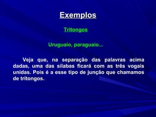 ExemplosExemplos
Tritongos
Uruguaio, paraguaio...
Veja que, na separação das palavras acima
dadas, uma das sílabas ficará com as três vogais
unidas. Pois é a esse tipo de junção que chamamos
de tritongos.
 