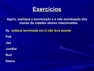 ExercíciosExercícios
Agora, explique a acentuação e a não acentuação dos
nomes de cidades abaixo relacionados.
Itu oxítona terminada em U não leva acento
Poá
Jaú
Jundiaí
Buri
Itaoca
 