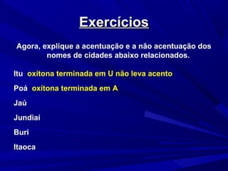 ExercíciosExercícios
Agora, explique a acentuação e a não acentuação dos
nomes de cidades abaixo relacionados.
Itu oxítona terminada em U não leva acento
Poá oxítona terminada em A
Jaú
Jundiaí
Buri
Itaoca
 