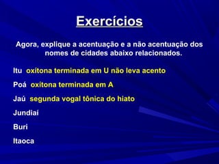 ExercíciosExercícios
Agora, explique a acentuação e a não acentuação dos
nomes de cidades abaixo relacionados.
Itu oxítona terminada em U não leva acento
Poá oxítona terminada em A
Jaú segunda vogal tônica do hiato
Jundiaí
Buri
Itaoca
 