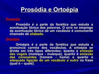 Prosódia e OrtoépiaProsódia e Ortoépia
ProsódiaProsódia
Prosódia é a parte da fonética que estuda aProsódia é a parte da fonética que estuda a
acentuação tônica das palavras. O erro no empregoacentuação tônica das palavras. O erro no emprego
da acentuação tônica de um vocábulo é comumenteda acentuação tônica de um vocábulo é comumente
chamado dechamado de silabadasilabada..
OrtoépiaOrtoépia
Ortoépia é a parte da fonética que estuda aOrtoépia é a parte da fonética que estuda a
pronúncia correta dos vocábulos. A ortoépia sepronúncia correta dos vocábulos. A ortoépia se
divide em três tipos diferentes: quanto àdivide em três tipos diferentes: quanto à emissãoemissão
das vogaisdas vogais (moleque - muleque), quanto à(moleque - muleque), quanto à emissãoemissão
das consoantesdas consoantes (homem - home) e quanto à(homem - home) e quanto à
adequada ligação de um vocábulo a outroadequada ligação de um vocábulo a outro na frasena frase
(qual é – qualé).(qual é – qualé).
 