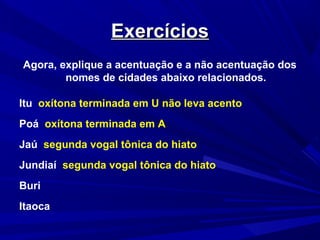 ExercíciosExercícios
Agora, explique a acentuação e a não acentuação dos
nomes de cidades abaixo relacionados.
Itu oxítona terminada em U não leva acento
Poá oxítona terminada em A
Jaú segunda vogal tônica do hiato
Jundiaí segunda vogal tônica do hiato
Buri
Itaoca
 