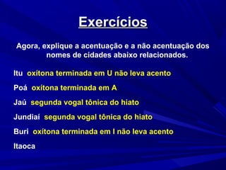 ExercíciosExercícios
Agora, explique a acentuação e a não acentuação dos
nomes de cidades abaixo relacionados.
Itu oxítona terminada em U não leva acento
Poá oxítona terminada em A
Jaú segunda vogal tônica do hiato
Jundiaí segunda vogal tônica do hiato
Buri oxítona terminada em I não leva acento
Itaoca
 