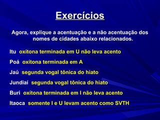 ExercíciosExercícios
Agora, explique a acentuação e a não acentuação dos
nomes de cidades abaixo relacionados.
Itu oxítona terminada em U não leva acento
Poá oxítona terminada em A
Jaú segunda vogal tônica do hiato
Jundiaí segunda vogal tônica do hiato
Buri oxítona terminada em I não leva acento
Itaoca somente I e U levam acento como SVTH
 