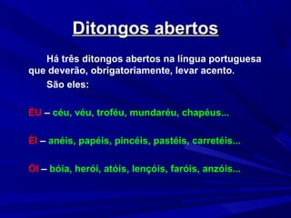 Ditongos abertosDitongos abertos
Há três ditongos abertos na língua portuguesa
que deverão, obrigatoriamente, levar acento.
São eles:
ÉU – céu, véu, troféu, mundaréu, chapéus...
ÉI – anéis, papéis, pincéis, pastéis, carretéis...
ÓI – bóia, herói, atóis, lençóis, faróis, anzóis...
 