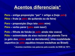 Acentos diferenciais*Acentos diferenciais*
Pera – antiga preposição “per” + artigo a (hoje pela)
Pêra – fruta (a pêra da quitanda ou da feira)
Para – preposição (faça isto para mim)
Pára – verbo parar (pára com isso!)
Polo – filhote de falcão (o polo ainda não voava)
Pólo – extremidade do eixo racional do planeta Terra
(o gelo dos pólos está se derretendo); uma modalidade
esportiva (o pólo aquático trouxe medalhas ao Brasil)
* Acentos mantidos nas palavras pela ocasião da NGB de 1971.
 