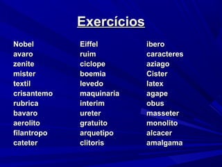 NobelNobel EiffelEiffel iberoibero
avaroavaro ruimruim caracterescaracteres
zenitezenite ciclopeciclope aziagoaziago
mistermister boemiaboemia CisterCister
textiltextil levedolevedo latexlatex
crisantemocrisantemo maquinariamaquinaria agapeagape
rubricarubrica interiminterim obusobus
bavarobavaro ureterureter massetermasseter
aerolitoaerolito gratuitogratuito monolitomonolito
filantropofilantropo arquetipoarquetipo alcaceralcacer
catetercateter clitorisclitoris amalgamaamalgama
ExercíciosExercícios
 