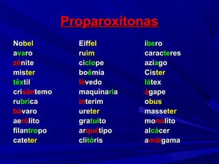 ProparoxítonasProparoxítonas
NoNobelbel EifEiffelfel iibeberoro
aavavaroro ruruimim caraccaracteteresres
zêzênitenite cicicloclopepe aziaziaagogo
mismisterter boboêêmiamia CisCisterter
têxtêxtiltil lêlêvedovedo lálátextex
cricrisânsântemotemo maquinamaquinaririaa áágapegape
rurubribricaca ínínterimterim oobusbus
bábávarovaro ureureterter massemasseterter
aeaerórólitolito gragratuituitoto momonónólitolito
filanfilantrotropopo ararquéquétipotipo alalcácácercer
catecateterter cliclitótórisris aamálmálgamagama
 
