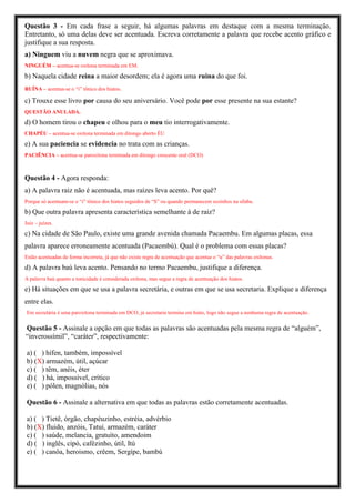 Questão 3 - Em cada frase a seguir, há algumas palavras em destaque com a mesma terminação.
Entretanto, só uma delas deve ser acentuada. Escreva corretamente a palavra que recebe acento gráfico e
justifique a sua resposta.
a) Ninguem viu a nuvem negra que se aproximava.
NINGUÉM – acentua-se oxítona terminada em EM.
b) Naquela cidade reina a maior desordem; ela é agora uma ruina do que foi.
RUÍNA – acentua-se o “i” tônico dos hiatos.
c) Trouxe esse livro por causa do seu aniversário. Você pode por esse presente na sua estante?
QUESTÃO ANULADA.
d) O homem tirou o chapeu e olhou para o meu tio interrogativamente.
CHAPÉU – acentua-se oxítona terminada em ditongo aberto ÉU
e) A sua paciencia se evidencia no trata com as crianças.
PACIÊNCIA – acentua-se paroxítona terminada em ditongo crescente oral (DCO)
Questão 4 - Agora responda:
a) A palavra raiz não é acentuada, mas raízes leva acento. Por quê?
Porque só acentuam-se o “i” tônico dos hiatos seguidos de “S” ou quando permanecem sozinhos na sílaba.
b) Que outra palavra apresenta característica semelhante á de raiz?
Juiz – juízes.
c) Na cidade de São Paulo, existe uma grande avenida chamada Pacaembu. Em algumas placas, essa
palavra aparece erroneamente acentuada (Pacaembú). Qual é o problema com essas placas?
Estão acentuadas de forma incorreta, já que não existe regra de acentuação que acentue o “u” das palavras oxítonas.
d) A palavra baú leva acento. Pensando no termo Pacaembu, justifique a diferença.
A palavra baú quanto a tonicidade é considerada oxítona, mas segue a regra de acentuação dos hiatos.
e) Há situações em que se usa a palavra secretária, e outras em que se usa secretaria. Explique a diferença
entre elas.
Em secretária é uma paroxítona terminada em DCO, já secretaria termina em hiato, logo não segue a nenhuma regra de acentuação.
Questão 5 - Assinale a opção em que todas as palavras são acentuadas pela mesma regra de “alguém”,
“inverossímil”, “caráter”, respectivamente:
a) ( ) hífen, também, impossível
b) (X) armazém, útil, açúcar
c) ( ) têm, anéis, éter
d) ( ) há, impossível, crítico
e) ( ) pólen, magnólias, nós
Questão 6 - Assinale a alternativa em que todas as palavras estão corretamente acentuadas.
a) ( ) Tietê, órgão, chapéuzinho, estréia, advérbio
b) (X) fluido, anzóis, Tatuí, armazém, caráter
c) ( ) saúde, melancia, gratuíto, amendoim
d) ( ) inglês, cipó, cafézinho, útil, Itú
e) ( ) canôa, heroismo, crêem, Sergípe, bambú
 