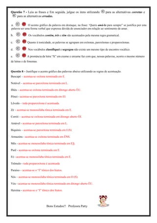 Questão 7 - Leia as frases e Em seguida, julgue os itens utilizando para as alternativas corretas e
para as alternativas erradas.
a. O acento gráfico da palavra em destaque, na frase: ‘Quero amá-lo para sempre” se justifica por esta
palavra ser uma forma verbal que expressa dúvida do enunciador em relação ao sentimento de amar.
b. Os vocábulos contêm, três e têm são acentuados pela mesma regra gramatical.
c. Quanto à tonicidade, as palavras se agrupam em oxítonas, paroxítonas e proparoxítonas.
d. Nos vocábulos classifiquei e segregou não existe um mesmo tipo de encontro vocálico.
e. A pronúncia da letra “X” em exame e enxame faz com que, nessas palavras, ocorra o mesmo número
de letras e de fonemas.
Questão 8 – Justifique o acento gráfico das palavras abaixo utilizando as regras de acentuação.
Buscapé – acentua-se oxítona terminada em E.
Notável – acentua-se paroxítona terminada em L.
Ilhéu – acentua-se oxítona terminada em ditongo aberto ÉU.
Pônei - acentua-se paroxítona terminada em EI.
Lêvedo – toda proparoxítona é acentuada.
Zé – acentua-se monossílaba tônica terminada em E.
Corrói – acentua-se oxítona terminada em ditongo aberto ÓI.
Amável - acentua-se paroxítona terminada em L.
Biquínis – acentua-se paroxítona terminada em I (S)
Armazéns - acentua-se oxítona terminada em ÉNS.
Mês - acentua-se monossílaba tônica terminada em ES.
Purê - acentua-se oxítona terminada em E.
Fé - acentua-se monossílaba tônica terminada em E.
Trêmulo - toda proparoxítona é acentuada
Paraíso – acentua-se o “I” tônico dos hiatos.
Nós – acentua-se monossílaba tônica terminada em O (S).
Véu - acentua-se monossílaba tônica terminada em ditongo aberto ÉU.
Heroína - acentua-se o “I” tônico dos hiatos.
Bons Estudos!! Professra Patty
 
