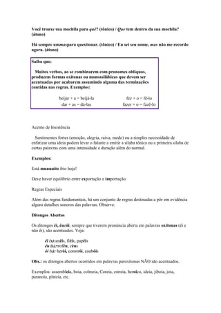 Você trouxe sua mochila para quê? (tônico) / Que tem dentro da sua mochila?
(átono)
Há sempre ummaspara questionar. (tônico) / Eu sei seu nome, mas não me recordo
agora. (átono)
Saiba que:
Muitos verbos, ao se combinarem com pronomes oblíquos,
produzem formas oxítonas ou monossilábicas que devem ser
acentuadas por acabarem assumindo alguma das terminações
contidas nas regras. Exemplos:
beijar + a = beijá-la
dar + as = dá-las

fez + o = fê-lo
fazer + o = fazê-lo

Acento de Insistência
Sentimentos fortes (emoção, alegria, raiva, medo) ou a simples necessidade de
enfatizar uma ideia podem levar o falante a emitir a sílaba tônica ou a primeira sílaba de
certas palavras com uma intensidade e duração além do normal.
Exemplos:
Está muuuuito frio hoje!
Deve haver equilíbrio entre exportação e importação.
Regras Especiais
Além das regras fundamentais, há um conjunto de regras destinadas a pôr em evidência
alguns detalhes sonoros das palavras. Observe:
Ditongos Abertos
Os ditongos éi, éueói, sempre que tiverem pronúncia aberta em palavras oxítonas (éi e
não êi), são acentuados. Veja:
éi (s):anéis, fiéis, papéis
éu (s):troféu, céus
ói (s): herói, constrói, caubóis
Obs.: os ditongos abertos ocorridos em palavras paroxítonas NÃO são acentuados.
Exemplos: assembleia, boia, colmeia, Coreia, estreia, heroico, ideia, jiboia, joia,
paranoia, plateia, etc.

 