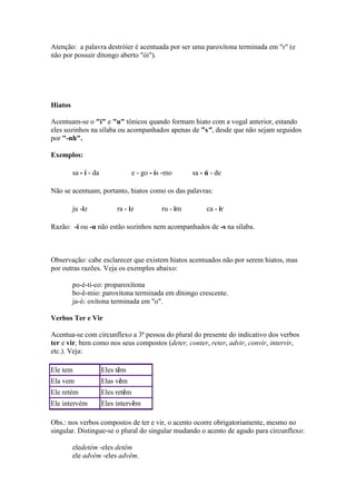 Atenção: a palavra destróier é acentuada por ser uma paroxítona terminada em "r" (e
não por possuir ditongo aberto "ói").

Hiatos
Acentuam-se o "i" e "u" tônicos quando formam hiato com a vogal anterior, estando
eles sozinhos na sílaba ou acompanhados apenas de "s", desde que não sejam seguidos
por "-nh".
Exemplos:
sa - í - da

e - go - ís -mo

sa - ú - de

Não se acentuam, portanto, hiatos como os das palavras:
ju -iz

ra - iz

ru - im

ca - ir

Razão: -i ou -u não estão sozinhos nem acompanhados de -s na sílaba.

Observação: cabe esclarecer que existem hiatos acentuados não por serem hiatos, mas
por outras razões. Veja os exemplos abaixo:
po-é-ti-co: proparoxítona
bo-ê-mio: paroxítona terminada em ditongo crescente.
ja-ó: oxítona terminada em "o".
Verbos Ter e Vir
Acentua-se com circunflexo a 3ª pessoa do plural do presente do indicativo dos verbos
ter e vir, bem como nos seus compostos (deter, conter, reter, advir, convir, intervir,
etc.). Veja:
Ele tem

Eles têm

Ela vem

Elas vêm

Ele retém

Eles retêm

Ele intervém

Eles intervêm

Obs.: nos verbos compostos de ter e vir, o acento ocorre obrigatoriamente, mesmo no
singular. Distingue-se o plural do singular mudando o acento de agudo para circunflexo:
eledetém -eles detêm
ele advém -eles advêm.

 
