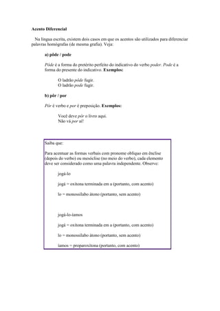 Acento Diferencial
Na língua escrita, existem dois casos em que os acentos são utilizados para diferenciar
palavras homógrafas (de mesma grafia). Veja:
a) pôde / pode
Pôde é a forma do pretérito perfeito do indicativo do verbo poder. Pode é a
forma do presente do indicativo. Exemplos:
O ladrão pôde fugir.
O ladrão pode fugir.
b) pôr / por
Pôr é verbo e por é preposição. Exemplos:
Você deve pôr o livro aqui.
Não vá por aí!

Saiba que:
Para acentuar as formas verbais com pronome oblíquo em ênclise
(depois do verbo) ou mesóclise (no meio do verbo), cada elemento
deve ser considerado como uma palavra independente. Observe:
jogá-lo
jogá = oxítona terminada em a (portanto, com acento)
lo = monossílabo átono (portanto, sem acento)

jogá-lo-íamos
jogá = oxítona terminada em a (portanto, com acento)
lo = monossílabo átono (portanto, sem acento)
íamos = proparoxítona (portanto, com acento)

 