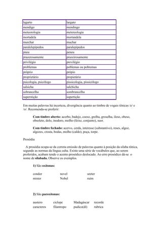 lagarto

largato

mendigo

mendingo

meteorologia

metereologia

mortadela

mortandela

murchar

muchar

paralelepípedos

paralepípedos

pneu

peneu

prazerosamente

prazeirosamente

privilégio

previlégio

problemas

poblemas ou pobremas

próprio

própio

proprietário

propietário

psicologia, psicólogo

pissicologia, pissicólogo

salsicha

salchicha

sobrancelha

sombrancelha

superstição

supertição

Em muitas palavras há incerteza, divergência quanto ao timbre de vogais tônicas /e/ e
/o/. Recomenda-se proferir:
Com timbre aberto: acerbo, badejo, coeso, grelha, groselha, ileso, obeso,
obsoleto, dolo, inodoro, molho (feixe, conjunto), suor.
Com timbre fechado: acervo, cerda, interesse (substantivo), reses, algoz,
algozes, crosta, bodas, molho (caldo), poça, torpe.
Prosódia
A prosódia ocupa-se da correta emissão de palavras quanto à posição da sílaba tônica,
segundo as normas da língua culta. Existe uma série de vocábulos que, ao serem
proferidos, acabam tendo o acento prosódico deslocado. Ao erro prosódico dá-se o
nome de silabada. Observe os exemplos.
1) São oxítonas:
condor
mister

novel
Nobel

ureter
ruim

2) São paroxítonas:
austero
caracteres

ciclope
filantropo

Madagáscar
pudico(dí)

recorde
rubrica

 