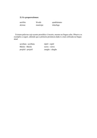 3) São proparoxítonas:
aerólito
alcíone

lêvedo
munícipe

quadrúmano
trânsfuga

Existem palavras cujo acento prosódico é incerto, mesmo na língua culta. Observe os
exemplos a seguir, sabendo que a primeira pronúncia dada é a mais utilizada na língua
atual.
acrobata - acróbata
Bálcãs - Balcãs
projétil - projetil

réptil - reptil
xerox - xérox
zangão - zângão

 