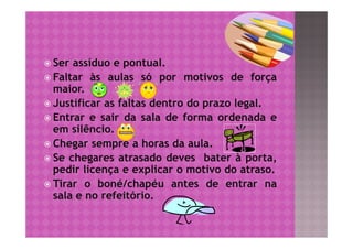  Ser assíduo e pontual.
 Faltar às aulas só por motivos de força
  maior.
 Justificar as faltas dentro do prazo legal.
 Entrar e sair da sala de forma ordenada e
  em silêncio.
 Chegar sempre a horas da aula.
 Se chegares atrasado deves bater à porta,
  pedir licença e explicar o motivo do atraso.
 Tirar o boné/chapéu antes de entrar na
  sala e no refeitório.
 