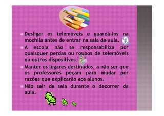  Desligar  os telemóveis e guardá-los na
  mochila antes de entrar na sala de aula.
A    escola não se responsabiliza por
  quaisquer perdas ou roubos de telemóveis
  ou outros dispositivos.
 Manter os lugares destinados, a não ser que
  os professores peçam para mudar por
  razões que explicarão aos alunos.
 Não sair da sala durante o decorrer da
  aula.
 