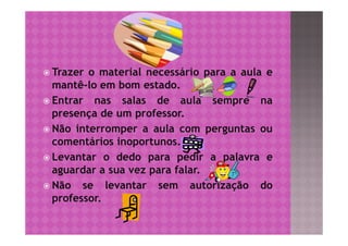  Trazer o material necessário para a aula e
  mantê-lo em bom estado.
 Entrar nas salas de aula sempre na
  presença de um professor.
 Não interromper a aula com perguntas ou
  comentários inoportunos.
 Levantar o dedo para pedir a palavra e
  aguardar a sua vez para falar.
 Não se levantar sem autorização do
  professor.
 