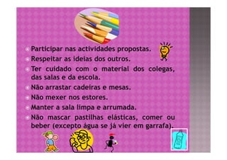  Participar nas actividades propostas.
 Respeitar as ideias dos outros.
 Ter cuidado com o material dos colegas,
  das salas e da escola.
 Não arrastar cadeiras e mesas.
 Não mexer nos estores.
 Manter a sala limpa e arrumada.
 Não mascar pastilhas elásticas, comer ou
  beber (excepto água se já vier em garrafa).
 