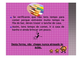 Se verificares que não tens tempo para
comer porque estiveste muito tempo na
fila do bar, deves trazer o lanche de casa.
Assim, tens tempo de comer, ir à casa de
banho e ainda brincar um pouco.
 