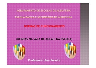NORMAS DE FUNCIONAMENTO



(REGRAS NA SALA DE AULA E NA ESCOLA)




       Professora: Ana Pereira
 