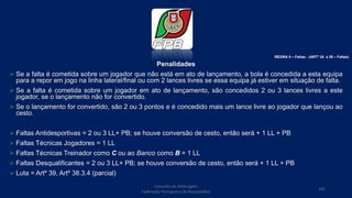 Penalidades
 Se a falta é cometida sobre um jogador que não está em ato de lançamento, a bola é concedida a esta equipa
para a repor em jogo na linha lateral/final ou com 2 lances livres se essa equipa já estiver em situação de falta.
 Se a falta é cometida sobre um jogador em ato de lançamento, são concedidos 2 ou 3 lances livres a este
jogador, se o lançamento não for convertido.
 Se o lançamento for convertido, são 2 ou 3 pontos e é concedido mais um lance livre ao jogador que lançou ao
cesto.
 Faltas Antidesportivas = 2 ou 3 LL+ PB; se houve conversão de cesto, então será + 1 LL + PB
 Faltas Técnicas Jogadores = 1 LL
 Faltas Técnicas Treinador como C ou ao Banco como B = 1 LL
 Faltas Desqualificantes = 2 ou 3 LL+ PB; se houve conversão de cesto, então será + 1 LL + PB
 Luta = Artº 39, Artº 38.3.4 (parcial)
Conselho de Arbitragem
Federação Portuguesa de Basquetebol
105
REGRA 6 – Faltas - (ARTº 34 a 39 – Faltas)
 