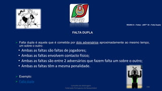 FALTA DUPLA
 Falta dupla é aquela que é cometida por dois adversários aproximadamente ao mesmo tempo,
um sobre o outro:
• Ambas as faltas são faltas de jogadores;
• Ambas as faltas envolvem contacto físico;
• Ambas as faltas são entre 2 adversários que fazem falta um sobre o outro;
• Ambas as faltas têm a mesma penalidade.
 Exemplo:
 Falta dupla
Conselho de Arbitragem
Federação Portuguesa de Basquetebol
106
REGRA 6 – Faltas - (ARTº 35 – Falta Dupla)
 