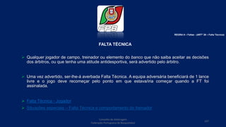 FALTA TÉCNICA
 Qualquer jogador de campo, treinador ou elemento do banco que não saiba aceitar as decisões
dos árbitros, ou que tenha uma atitude antidesportiva, será advertido pelo árbitro.
 Uma vez advertido, ser-lhe-á averbada Falta Técnica. A equipa adversária beneficiará de 1 lance
livre e o jogo deve recomeçar pelo ponto em que estava/iria começar quando a FT foi
assinalada.
 Falta Técnica - Jogador
 Situações especiais – Falta Técnica e comportamento do treinador
Conselho de Arbitragem
Federação Portuguesa de Basquetebol
107
REGRA 6 – Faltas - (ARTº 36 – Falta Técnica)
 