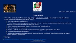 Falta Técnica
 Uma falta técnica é uma falta de um jogador que não envolve contato com um adversário, de natureza
comportamental, que inclui mas não se limita a:
 Ignorar avisos dados pelos árbitros.
 Tratar e/ou comunicar desrespeitosamente com os árbitros, o comissário, os oficiais de mesa, os adversários ou
pessoas autorizadas a sentar-se nos bancos de equipa.
 Utilizar linguagem e gestos que possam ofender ou incitar os espectadores.
 Provocar e insultar um adversário.
 Obstruir a visão de um adversário, acenando/colocando a(s) mão(s) próximo dos seus olhos.
 Oscilar excessivamente os cotovelos.
 Atrasar o jogo, tocando deliberadamente na bola após cesto ou impedir que uma reposição de bola de fora de
campo se efectue prontamente.
 Exemplo:
 Falta técnica – Jogador – Contestação direta à decisão do árbitro
Conselho de Arbitragem
Federação Portuguesa de Basquetebol
108
REGRA 6 – Faltas - (ARTº 36 – Falta Técnica)
 