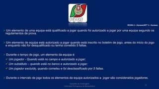  Um elemento de uma equipa está qualificado a jogar quando foi autorizado a jogar por uma equipa segundo os
regulamentos de prova.
 Um elemento de equipa está autorizado a jogar quando está inscrito no boletim de jogo, antes do inicio do jogo
e enquanto não for desqualificado ou tenha cometido 5 faltas.
 Durante o tempo de jogo, um elemento da equipa é:
 Um jogador - Quando está no campo e autorizado a jogar;
 Um substituto – quando está no banco e autorizado a jogar;
 Um jogador excluído, quando cometeu e foi desclassificado por 5 faltas.
 Durante o intervalo de jogo todos os elementos da equipa autorizados a jogar são considerados jogadores.
REGRA 3 – Equipas(ARTº 4 – Equipas)
Conselho de Arbitragem
Federação Portuguesa de Basquetebol
11
 