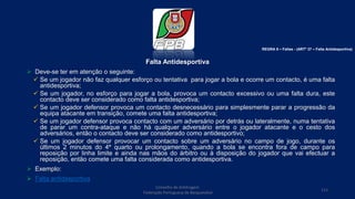 Falta Antidesportiva
 Deve-se ter em atenção o seguinte:
 Se um jogador não faz qualquer esforço ou tentativa para jogar a bola e ocorre um contacto, é uma falta
antidesportiva;
 Se um jogador, no esforço para jogar a bola, provoca um contacto excessivo ou uma falta dura, este
contacto deve ser considerado como falta antidesportiva;
 Se um jogador defensor provoca um contacto desnecessário para simplesmente parar a progressão da
equipa atacante em transição, comete uma falta antidesportiva;
 Se um jogador defensor provoca contacto com um adversário por detrás ou lateralmente, numa tentativa
de parar um contra-ataque e não há qualquer adversário entre o jogador atacante e o cesto dos
adversários, então o contacto deve ser considerado como antidesportivo;
 Se um jogador defensor provocar um contacto sobre um adversário no campo de jogo, durante os
últimos 2 minutos do 4º quarto ou prolongamento, quando a bola se encontra fora de campo para
reposição por linha limite e ainda nas mãos do árbitro ou à disposição do jogador que vai efectuar a
reposição, então comete uma falta considerada como antidesportiva.
 Exemplo:
 Falta antidesportiva
Conselho de Arbitragem
Federação Portuguesa de Basquetebol
111
REGRA 6 – Faltas - (ARTº 37 – Falta Antidesportiva)
 